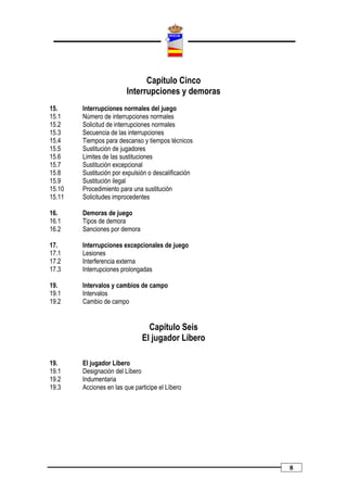 Capítulo Cinco
                         Interrupciones y demoras
15.     Interrupciones normales del juego
15.1    Número de interrupciones normales
15.2    Solicitud de interrupciones normales
15.3    Secuencia de las interrupciones
15.4    Tiempos para descanso y tiempos técnicos
15.5    Sustitución de jugadores
15.6    Limites de las sustituciones
15.7    Sustitución excepcional
15.8    Sustitución por expulsión o descalificación
15.9    Sustitución ilegal
15.10   Procedimiento para una sustitución
15.11   Solicitudes improcedentes

16.     Demoras de juego
16.1    Tipos de demora
16.2    Sanciones por demora

17.     Interrupciones excepcionales de juego
17.1    Lesiones
17.2    Interferencia externa
17.3    Interrupciones prolongadas

19.     Intervalos y cambios de campo
19.1    Intervalos
19.2    Cambio de campo


                                 Capítulo Seis
                               El jugador Líbero

19.     El jugador Líbero
19.1    Designación del Líbero
19.2    Indumentaria
19.3    Acciones en las que participe el Líbero




                                                      8
 