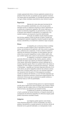 Rompiendo las reglas




                  creadas superponiendo letras o texturas agobiantes producto de su-
                  perponer líneas de texto. Los ejemplos que aquí aparecen muestran
                  una amplia gama de posibilidades. La investigación personal arrojará
                  sin lugar a dudas resultados sorprendentes y que merecen la pena.

                  Repetición
                                      Además de la tarea obvia pero funcional de las
                  letras y de las palabras repitiéndose una y otra vez para portar
                  mensajes escritos, la repetición constituye un factor importante en
                  el proceso de la exploración tipográfica. Del mismo modo que se
                  repiten los elementos tipográficos, los pensamientos y las ideas no
                  se destacan sólo mediante la redundancia y la exageración, sino
                  también mediante una resonancia visual bien determinada.
                                      A menudo, los modelos visuales dinámicos proce-
                  den de letras, palabras y líneas de tipo que se repiten. Cuando esté
                  investigando la repetición tipográfica, recuerde el grado de repetición
                  (escasa o abundante) y si la repetición es aleatoria o sigue una pauta.

                  Ritmo
                                      La tipografía, por su estructura lineal, es análoga
                  a la música; se puede imaginar como el equivalente visual de la
                  música. Los principios de la repetición y del ritmo corren en paralelo.
                  Pero, a diferencia de la repetición, el ritmo se obtiene mediante la
                  repetición de elementos contrastados. En otras palabras, para que
                  exista ritmo, las partes tipográficas no sólo se deben repetir, sino
                  que se deben oponer unas a otras en una secuencia rítmica distinta.
                                      En tipografía, el contraste se establece yuxta-
                  poniendo diferentes cuerpos de tipo, fuentes, grosores, colores e
                  intervalos de espacio que separan los elementos tipográficos. Un
                  ritmo regular repite partes tipográficas similares separadas por in-
                  tervalos espaciales iguales. Ésta es la cualidad rítmica más común en
                  tipografía. El ritmo irregular se caracteriza por elementos - idénticos
                  o contrastados - separados por intervalos espaciales diferentes. En el
                  ritmo alterno, las partes tipográficas alternan dos atributos contras-
                  tados entre sí (cuerpo, grosor, tono, etc.). Los intervalos espaciales
                  son constantes entre las partes. El ritmo progresivo se produce
                  cuando los atributos del elemento y / o los intervalos espaciales que
                  separan los elementos aumentan o disminuyen progresivamente. Las
                  variaciones rítmicas que aquí se presentan se pueden combinar y
                  aumentar hasta un sinfín de posibilidades.

                  Rotación
                                       La rotación del tipo parece ser un ejercicio bastante
                  sencillo, pero el aspecto que crean los ángulos y, por lo tanto, el efecto
                  de alejar al tipo de su seguro lecho en la línea base horizontal puede
                  alterar la fuerza y las emociones que transmite la letra.
                                       A medida que la rotación va cambiando de ligera
                  a fuerte, aumentan las fuerzas dinámicas y el impacto emocional. La
                  yuxtaposición de elementos tipográficos en diferentes ángulos puede
                  producir fascinantes resultados visuales.

                  Imágenes
                                     Las imágenes pueden aparecer como fondos,
                  como elementos adyacentes o incluso incorporadas a las letras y
                  palabras. Normalmente, se pueden presentar con distintos efectos de
                  distorsión con la ayuda del ordenador y / o manipulando el color.
 