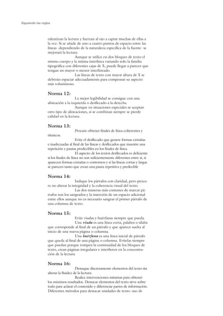 Siguiendo las reglas




                  ralentizan la lectura y fuerzan al ojo a captar muchas de ellas a
                  la vez. Si se añade de uno a cuatro puntos de espacio entre las
                  líneas -dependiendo de la naturaleza específica de la fuente- se
                  mejorará la lectura.
                                    Aunque se utilice en dos bloques de texto el
                  mismo cuerpo y la misma interlínea variando solo la familia
                  tipográfica con diferentes cajas de X, puede llegar a parecer que
                  tengan un mayor o menor interlineado.
                                    Las líneas de texto con mayor altura de X se
                  deberán espaciar adecuadamente para compensar su aspecto
                  más voluminoso.

                  Norma 12:
                                    La mejor legibilidad se consigue con una
                  alineación a la izquierda o desflecado a la derecha.
                                    Aunque en situaciones especiales se aceptan
                  otro tipo de alineaciones, si se combinan siempre se pierde
                  calidad en la lectura.

                  Norma 13:
                                     Procure obtener finales de línea coherentes y
                  rítmicos.
                                       Evite el desflecado que genere formas extrañas
                  e inadecuadas al final de las líneas y desflecados que muestre una
                  repetición y pautas predecibles en los finales de línea.
                                       El aspecto de los textos desflecados es deficiente
                  si los finales de línea no son suficientemente diferentes entre sí, si
                  aparecen formas extrañas o contornos y si las líneas cortas y largas
                  se parecen tanto que crean una pauta repetitiva y predecible

                  Norma 14:
                                     Indique los párrafos con claridad, pero procu-
                  re no alterar la integridad y la coherencia visual del texto.
                                     Las dos maneras más comunes de marcar pá-
                  rrafos son los sangrados y la inserción de un espacio adicional
                  entre ellos aunque no es necesario sangrar el primer párrafo de
                  una columna de texto.

                  Norma 15:
                                    Evite viudas y huérfanas siempre que pueda.
                                    Una viuda es una línea corta, palabra o sílaba
                  que corresponde al final de un párrafo y que aparece suelta al
                  inicio de una nueva página o columna.
                                    Una huérfana es una línea inicial de párrafo
                  que queda al final de una página o columna. Evítelas siempre
                  que puedan porque rompen la continuidad de los bloques de
                  texto, crean páginas irregulares e interfieren en la concentra-
                  ción de la lectura

                  Norma 16:
                                      Destaque discretamente elementos del texto sin
                  alterar la fluidez de la lectura.
                                      Realice intervenciones mínimas para obtener
                  los máximos resultados. Destacar elementos del texto sirve sobre
                  todo para aclarar el contenido y diferenciar partes de información.
                  Diferentes métodos para destacar unidades de texto: uso de
 