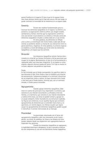 ECI. DISEÑO EDITORIAL. | prof. MIGUEL ANGEL VELASQUES QUINTERO |   2009



parece fundirse en el espacio. El tipo al que se le asignan tonos
más claros destaca menos que el tipo más oscuro. De este modo, se
puede controlar la intensidad de los elementos en un espacio dado.

Simetría
                   Existen dos modelos fundamentales para es-
tructurar los elementos tipográficos en el espacio: la simetría y la
asimetría. La organización simétrica ofrece una imagen estable,
satisfactoria y formal, mientras que la organización asimétrica
crea una tensión visual dinámica. La simetría a menudo consta de
elementos tipográficos situados a ambos lados de un eje central.
                   En otras palabras, los elementos se reflejan
unos a otros y se distribuyen del mismo modo a cada lado del eje
central. La asimetría obtiene su fuerza de una interacción entre es-
pacios positivos y negativos. En otras palabras, la armonía espacial
se establece a través del diálogo que existe entre los elementos
tipográficos y el espacio que los contiene.

Dirección
                   Los elementos tipográficos ejercen fuerzas direc-
cionales en virtud de sus formas intrínsecas y de las posiciones que
ocupan en la página. Normalmente, el tipo se ve horizontalmente y
reposando sobre una línea base imaginaria. Si se dispone en otros
ángulos, adquiere diversos grados de fuerza. Si el tipo se mueve en
círculos, adquiere una presencia caprichosa.

Fondo
Es fácil entender que el fondo corresponde a la superficie sobre la
que descansa el tipo. Entre fondo y tipo se establece una relación
de acercamiento / alejamiento basada en la similitud / disimilitud
de sus respectivos tonos y valores. Un bajo contraste entre fondo
y tipo hace que el fondo avance, mientras que, con un contraste
elevado, el fondo parece retroceder.

Agrupamiento
                    Cuando agrupe elementos tipográficos, debe
tener en cuenta dos principios muy importantes: la armonía, que
consiste en una relación concordante y unificadora entre ele-
mentos, y la inarmonía, que consiste en una relación discordante
y caótica entre éstos. Las letras se pueden alinear y agrupar en
un grupo compacto. Como resultado de una estructura cuadrada,
las figuras son armónicas, no así aquellas figuras que contienen
agrupamientos de elementos que se extienden hacia fuera y, en
apariencia, sin control alguno. Los efectos visuales que logran
causar los agrupamientos de elementos tipográficos pueden ayudar
e intensificar el sentido intencionado de un mensaje.

Proximidad
                   La proximidad, relacionada con el factor del
agrupamiento tipográfico, abre una interesante vía de investi-
gación. Las letras, las palabras, las líneas y los bloques de texto
pueden adoptar desde una disposición casi superpuesta hasta un
espaciado muy generoso.
                   Cuando los elementos tipográficos se superponen,
la legibilidad disminuye o desaparece. Lo que a menudo se obtiene
de este compromiso es una serie de fascinantes formas tipográficas
 