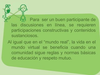 Para ser un buen participante de
  las discusiones en línea, se requieren
  participaciones constructivas y contenidos
  sustanciosos.
Al igual que en el “mundo real”, la vida en el
  mundo virtual se beneficia cuando una
  comunidad sigue reglas y normas básicas
  de educación y respeto mutuo.
 