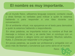 El nombre es muy importante.

En el mundo físico, utilizamos lenguaje corporal, contacto visual
y otras formas no verbales para indicar a quién le estamos
hablando o para responder a una idea durante una
conversación.
En el ambiente virtual, nos apoyamos en el texto para demostrar
a quién le estamos hablando o respondiendo.
En otras palabras, es importante incluir su nombre al final del
mensaje e incluso se lee y se siente bien si concluye con un
mensaje positivo o alegre como por ejemplo: Muchos saludos,
Katia, ó ¡Gracias por responder a mi pregunta!
En pocas palabras, se puede ser profesional y amigable con un
poco más de libertad y conciencia que como sería en el mundo
                                               físico.
 