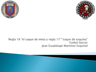 Regla 16 “el saque de meta y regla 17 “”saque de esquina”
Futbol Soccer
Jean Guadalupe Martínez Esquivel
 
