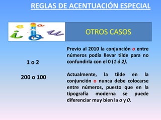 REGLAS DE ACENTUACIÓN ESPECIALOTROS CASOSPrevio al 2010 la conjunción o entre números podía llevar tilde para no confundirla con el 0 (1 ó 2).Actualmente, la tilde en la conjunción o nunca debe colocarse entre números, puesto que en la tipografía moderna se puede diferenciar muy bien la o y 0. 1 o 2  200 o 100