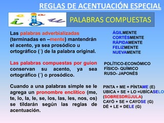 REGLAS DE ACENTUACIÓN ESPECIALPALABRAS COMPUESTASLas palabras adverbializadas (terminadas en –mente) mantendrán el acento, ya sea prosódico u ortográfico (´) de la palabra original.ÁGILMENTECORTÉSMENTERÁPIDAMENTEFELIZMENTENUEVAMENTELas palabras compuestas por guion conservan su acento, ya sea ortográfico (´) o prosódico.político-económicofísico- químicoruso- japonésCuando a una palabras simple se le agrega un pronombre enclítico (me, te, lo, la, le, se, los, las, les, nos, os) se tildarán según las reglas de acentuación.pinta + me = píntame (E)ubica + se + lo =ubícaselo (sobresdrújula)cayó + se = cayose (G)dé + le = dele (G)
