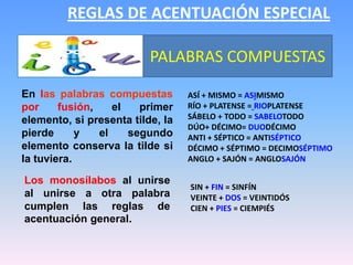 REGLAS DE ACENTUACIÓN ESPECIALPALABRAS COMPUESTASEn las palabras compuestaspor fusión, el primer elemento, si presenta tilde, la pierde y el segundo elemento conserva la tilde si la tuviera.así + mismo = asimismorío + platense =rioplatensesábelo + todo = sabelotododúo+ décimo= duodécimoanti + séptico = antisépticodécimo + séptimo = decimoséptimoanglo + sajón = anglosajónLos monosílabos al unirse al unirse a otra palabra cumplen las reglas de acentuación general.Sin + fin = SinfínVeinte + dos = VeintidósCien + pies = Ciempiés