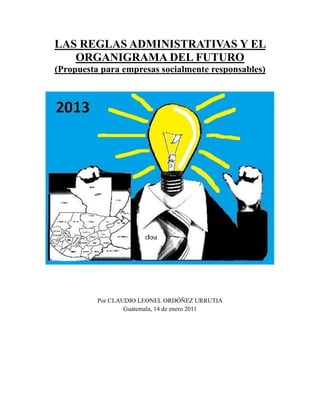 LAS REGLAS ADMINISTRATIVAS Y EL
ORGANIGRAMA DEL FUTURO
(Propuesta para empresas socialmente responsables)

Por CLAUDIO LEONEL ORDÓÑEZ URRUTIA
Guatemala, 14 de enero 2011

 