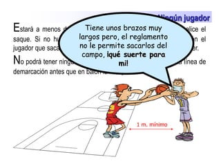 Tiene unos brazos muy largos pero, el reglamento no le permite sacarlos del campo, ¡qué suerte para mi!  El saque Ningún jugador Estará a menos de 1 metro de distancia del jugador que realice el saque. Si no hubiera espacio fuera de la línea de demarcación el jugador que saca pedirá 1 m. y el jugador de campo debe retroceder.No podrá tener ninguna parte de su cuerpo por encima de la línea de demarcación antes que en balón la franquee. 1 m. mínimo