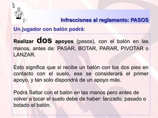 Infracciones al reglamento: PASOS Un jugador con balón podrá:Realizar dos apoyos (pasos), con el balón en las manos, antes de: PASAR, BOTAR, PARAR, PIVOTAR o LANZAR. Esto significa que si recibe un balón con los dos pies en contacto con el suelo, ese se considerará el primer apoyo, y tan solo dispondrá de un apoyo más.Podrá Saltar con el balón en las manos pero antes de volver a tocar el suelo debe de haber: lanzado, pasado o botado el balón.