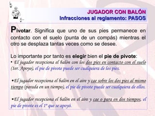 JUGADOR CON BALÓNInfracciones al reglamento: PASOS Pivotar. Significa que uno de sus pies permanece en contacto con el suelo (punta de un compás) mientras el otro se desplaza tantas veces como se desee. Lo importante por tanto es elegir bien el pie de pivote:El jugador recepciona el balón con los dos pies en contacto con el suelo (1er. Apoyo), el pie de pivote puede ser cualquiera de los pies.