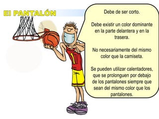 Camiseta debe de tener un color dominante tanto en la parte delantera y como en la trasera.Debe de llevarse por dentro del pantalón. Se permite el uso de uniformes de una sola pieza.Estará numerada en la parte delantera y trasera con números de un color sólido que contrasten con el de la camiseta.EquipamientoLA CAMISETA