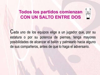 Todos los partidos comienzanCON UN SALTO ENTRE DOSEl resto de los jugadores no puede tener ninguna parte de su cuerpo en contacto con la línea que delimita el círculo ni por encima de ella (cilindro) antes de que se haya palmeado el balón. Los jugadores de un mismo equipo no pueden ocupar posiciones adyacentes alrededor del círculo si un adversario desea ocupar una de esas posiciones. 