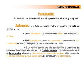 Falta PERSONALUna falta personal es una falta de un jugador que implica el contacto ilegal con un adversario.Un jugador no debe agarrar, bloquear, empujar, cargar, ni zancadillear a un adversario, no debe impedir el avance de un adversario extendiendo la mano, el brazo, el codo, el hombro, la cadera, la pierna, la rodilla, o el pie, ni doblar su cuerpo en una posición "anormal" (excepto en su cilindro), ni debe incurrir en juego brusco o violento.      ok
