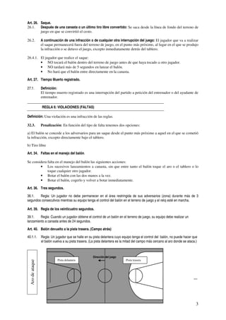 Art. 26. Saque.
26.1.    Después de una canasta o un último tiro libre convertido: Se saca desde la línea de fondo del terreno de
         juego en que se convirtió el cesto.

26.2.            A continuación de una infracción o de cualquier otra interrupción del juego: El jugador que va a realizar
                 el saque permanecerá fuera del terreno de juego, en el punto más próximo, al lugar en el que se produjo
                 la infracción o se detuvo el juego, excepto inmediatamente detrás del tablero.

26.4.1. El jugador que realice el saque:
        • NO tocará el balón dentro del terreno de juego antes de que haya tocado a otro jugador.
        • NO tardará más de 5 segundos en lanzar el balón.
        • No hará que el balón entre directamente en la canasta.

Art. 27. Tiempo Muerto registrado.

27.1.            Definición:
                 El tiempo muerto registrado es una interrupción del partido a petición del entrenador o del ayudante de
                 entrenador.

                 REGLA 6: VIOLACIONES (FALTAS)

Definición: Una violación es una infracción de las reglas.

32.3.            Penalización: En función del tipo de falta tenemos dos opciones:

a) El balón se concede a los adversarios para un saque desde el punto más próximo a aquel en el que se cometió
la infracción, excepto directamente bajo el tablero.

b) Tiro libre

Art. 34. Faltas en el manejo del balón.

Se considera falta en el manejo del balón las siguientes acciones:
        • Los sucesivos lanzamientos a canasta, sin que entre tanto el balón toque el aro o el tablero o lo
             toque cualquier otro jugador.
        • Botar el balón con las dos manos a la vez.
        • Botar el balón, cogerlo y volver a botar inmediatamente.

Art. 36. Tres segundos.

36.1.   Regla: Un jugador no debe permanecer en el área restringida de sus adversarios (zona) durante más de 3
segundos consecutivos mientras su equipo tenga el control del balón en el terreno de juego y el reloj esté en marcha.

Art. 39. Regla de los veinticuatro segundos.

39.1.    Regla: Cuando un jugador obtiene el control de un balón en el terreno de juego, su equipo debe realizar un
lanzamiento a canasta antes de 24 segundos.

Art. 40. Balón devuelto a la pista trasera. (Campo atrás)

40.1.1.          Regla: Un jugador que se halle en su pista delantera cuyo equipo tenga el control del balón, no puede hacer que
                 el balón vuelva a su pista trasera. (La pista delantera es la mitad del campo más cercano al aro donde se ataca.)



                                                      Dirección del juego
                            Pista delantera                                   Pista trasera
 Aro de ataque




                                                                                              .




                                                                                      .




                                                                                                                                 3
 