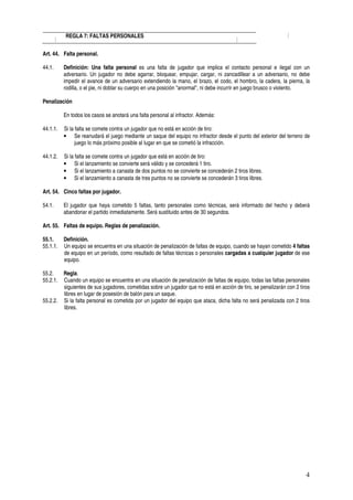 REGLA 7: FALTAS PERSONALES


Art. 44. Falta personal.

44.1.     Definición: Una falta personal es una falta de jugador que implica el contacto personal e ilegal con un
          adversario. Un jugador no debe agarrar, bloquear, empujar, cargar, ni zancadillear a un adversario, no debe
          impedir el avance de un adversario extendiendo la mano, el brazo, el codo, el hombro, la cadera, la pierna, la
          rodilla, o el pie, ni doblar su cuerpo en una posición "anormal", ni debe incurrir en juego brusco o violento.

Penalización

          En todos los casos se anotará una falta personal al infractor. Además:

44.1.1.   Si la falta se comete contra un jugador que no está en acción de tiro:
          • Se reanudará el juego mediante un saque del equipo no infractor desde el punto del exterior del terreno de
                juego lo más próximo posible al lugar en que se cometió la infracción.

44.1.2.   Si la falta se comete contra un jugador que está en acción de tiro:
          • Si el lanzamiento se convierte será válido y se concederá 1 tiro.
          • Si el lanzamiento a canasta de dos puntos no se convierte se concederán 2 tiros libres.
          • Si el lanzamiento a canasta de tres puntos no se convierte se concederán 3 tiros libres.

Art. 54. Cinco faltas por jugador.

54.1.     El jugador que haya cometido 5 faltas, tanto personales como técnicas, será informado del hecho y deberá
          abandonar el partido inmediatamente. Será sustituido antes de 30 segundos.

Art. 55. Faltas de equipo. Reglas de penalización.

55.1.     Definición.
55.1.1.   Un equipo se encuentra en una situación de penalización de faltas de equipo, cuando se hayan cometido 4 faltas
          de equipo en un período, como resultado de faltas técnicas o personales cargadas a cualquier jugador de ese
          equipo.

55.2.     Regla.
55.2.1.   Cuando un equipo se encuentra en una situación de penalización de faltas de equipo, todas las faltas personales
          siguientes de sus jugadores, cometidas sobre un jugador que no está en acción de tiro, se penalizarán con 2 tiros
          libres en lugar de posesión de balón para un saque.
55.2.2.   Si la falta personal es cometida por un jugador del equipo que ataca, dicha falta no será penalizada con 2 tiros
          libres.




                                                                                                                         4
 