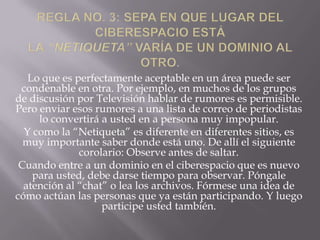 Lo que es perfectamente aceptable en un área puede ser
 condenable en otra. Por ejemplo, en muchos de los grupos
de discusión por Televisión hablar de rumores es permisible.
Pero enviar esos rumores a una lista de correo de periodistas
     lo convertirá a usted en a persona muy impopular.
  Y como la “Netiqueta” es diferente en diferentes sitios, es
  muy importante saber donde está uno. De allí el siguiente
              corolario: Observe antes de saltar.
 Cuando entre a un dominio en el ciberespacio que es nuevo
    para usted, debe darse tiempo para observar. Póngale
  atención al “chat” o lea los archivos. Fórmese una idea de
cómo actúan las personas que ya están participando. Y luego
                   participe usted también.
 