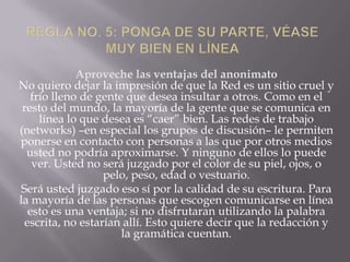 Aproveche las ventajas del anonimato
No quiero dejar la impresión de que la Red es un sitio cruel y
   frío lleno de gente que desea insultar a otros. Como en el
 resto del mundo, la mayoría de la gente que se comunica en
     línea lo que desea es “caer” bien. Las redes de trabajo
(networks) –en especial los grupos de discusión– le permiten
ponerse en contacto con personas a las que por otros medios
  usted no podría aproximarse. Y ninguno de ellos lo puede
    ver. Usted no será juzgado por el color de su piel, ojos, o
                   pelo, peso, edad o vestuario.
 Será usted juzgado eso sí por la calidad de su escritura. Para
la mayoría de las personas que escogen comunicarse en línea
   esto es una ventaja; si no disfrutaran utilizando la palabra
  escrita, no estarían allí. Esto quiere decir que la redacción y
                      la gramática cuentan.
 
