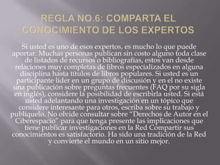 Si usted es uno de esos expertos, es mucho lo que puede
aportar. Muchas personas publican sin costo alguno toda clase
     de listados de recursos o bibliografías, estos van desde
 relaciones muy completas de libros especializados en alguna
   disciplina hasta títulos de libros populares. Si usted es un
  participante líder en un grupo de discusión y en el no existe
 una publicación sobre preguntas frecuentes (FAQ por su sigla
 en inglés), considere la posibilidad de escribirla usted. Si está
     usted adelantando una investigación en un tópico que
   considere interesante para otros, escriba sobre su trabajo y
publíquelo. No olvide consultar sobre “Derechos de Autor en el
 Ciberespacio” para que tenga presente las implicaciones que
     tiene publicar investigaciones en la Red Compartir sus
conocimientos es satisfactorio. Ha sido una tradición de la Red
             y convierte el mundo en un sitio mejor.
 