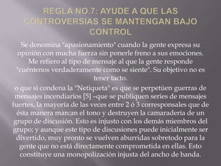 Se denomina "apasionamiento" cuando la gente expresa su
   opinión con mucha fuerza sin ponerle freno a sus emociones.
      Me refiero al tipo de mensaje al que la gente responde
  "cuéntenos verdaderamente como se siente". Su objetivo no es
                            tener tacto.
 o que si condena la "Netiqueta" es que se perpetúen guerras de
 mensajes incendiarios [5] –que se publiquen series de mensajes
fuertes, la mayoría de las veces entre 2 ó 3 corresponsales que de
  ésta manera marcan el tono y destruyen la camaradería de un
 grupo de discusión. Esto es injusto con los demás miembros del
grupo; y aunque este tipo de discusiones puede inicialmente ser
  divertido, muy pronto se vuelven aburridas sobretodo para la
   gente que no está directamente comprometida en ellas. Esto
    constituye una monopolización injusta del ancho de banda.
 