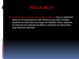 REGLA NO.9 
 No abuse de las ventajas que pueda usted tener: Algunas personas 
tienen en el ciberespacio más influencia que otras. Existen 
expertos en toda clase de juegos de realidad virtual, expertos 
en todo tipo de software de oficina y expertos en administrar 
toda clase de sistemas. 
 