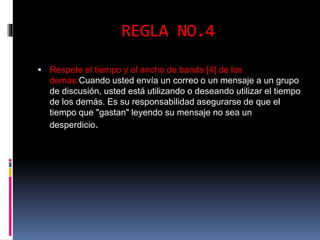 REGLA NO.4 
 Respete el tiempo y el ancho de banda [4] de los 
demás:Cuando usted envía un correo o un mensaje a un grupo 
de discusión, usted está utilizando o deseando utilizar el tiempo 
de los demás. Es su responsabilidad asegurarse de que el 
tiempo que "gastan" leyendo su mensaje no sea un 
desperdicio. 
 