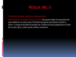 REGLA NO.5 
Ponga de su parte, véase muy bien en línea 
Aproveche las ventajas del anonimato: No quiero dejar la impresión de 
que la Red es un sitio cruel y frío lleno de gente que desea insultar a 
otros. Y ninguno de ellos lo puede ver. Usted no será juzgado por el color 
de su piel, ojos, o pelo, peso, edad o vestuario. 
 
