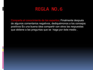 REGLA NO.6 
Comparta el conocimiento de los expertos: Finalmente después 
de algunos comentarios negativos, dediquémonos a los consejos 
positivos Es una buena idea compartir con otros las respuestas 
que obtiene a las preguntas que se haga por éste medio . 
 