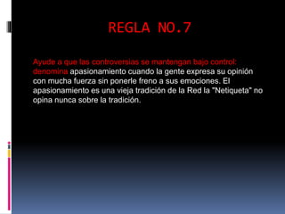 REGLA NO.7 
Ayude a que las controversias se mantengan bajo control: 
denomina apasionamiento cuando la gente expresa su opinión 
con mucha fuerza sin ponerle freno a sus emociones. El 
apasionamiento es una vieja tradición de la Red la "Netiqueta" no 
opina nunca sobre la tradición. 
 
