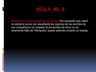 REGLA NO.8 
Respeto por la privacidad de los demás: Por supuesto que usted 
no soñaría nunca con escarbarle los cajones de los escritos de 
sus compañeros no respetar la privacidad de otros no es 
solamente falta de “Netiqueta” puede además costarle su trabajo. 
 