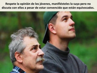 Respete la opinión de los jóvenes, manifiésteles la suya pero no
discuta con ellos a pesar de estar convencido que están equivocados.
 