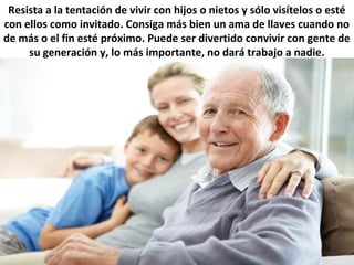 Resista a la tentación de vivir con hijos o nietos y sólo visítelos o esté
con ellos como invitado. Consiga más bien un ama de llaves cuando no
de más o el fin esté próximo. Puede ser divertido convivir con gente de
su generación y, lo más importante, no dará trabajo a nadie.
 