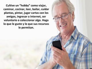 Cultive un “hobby” como viajar,
caminar, cocinar, leer, bailar, cuidar
plantas, pintar, jugar cartas con los
amigos, ingresar a Internet, ser
voluntario o coleccionar algo. Haga
lo que le guste y lo que sus recursos
le permitan.
 