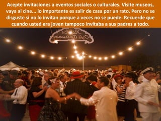 Acepte invitaciones a eventos sociales o culturales. Visite museos,
vaya al cine... lo importante es salir de casa por un rato. Pero no se
disguste si no lo invitan porque a veces no se puede. Recuerde que
cuando usted era joven tampoco invitaba a sus padres a todo.
 