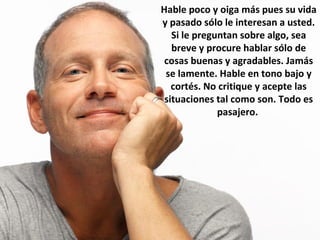 Hable poco y oiga más pues su vida
y pasado sólo le interesan a usted.
Si le preguntan sobre algo, sea
breve y procure hablar sólo de
cosas buenas y agradables. Jamás
se lamente. Hable en tono bajo y
cortés. No critique y acepte las
situaciones tal como son. Todo es
pasajero.
 