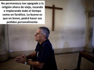 No permanezca tan apegado a la
religión ahora de viejo, rezando
e implorando todo el tiempo
como un fanático. Lo bueno es
que en breve, podrá hacer sus
pedidos personalmente.
 