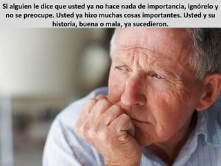 Si alguien le dice que usted ya no hace nada de importancia, ignórelo y
no se preocupe. Usted ya hizo muchas cosas importantes. Usted y su
historia, buena o mala, ya sucedieron.
 