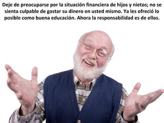 Deje de preocuparse por la situación financiera de hijos y nietos; no se
sienta culpable de gastar su dinero en usted mismo. Ya les ofreció lo
posible como buena educación. Ahora la responsabilidad es de ellos.
 