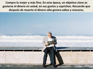 Compre lo mejor y más fino. En esta época, un objetivo clave es
gastarse el dinero en usted, en sus gustos y caprichos. Recuerde que
después de muerto el dinero sólo genera odios y rencores.
 