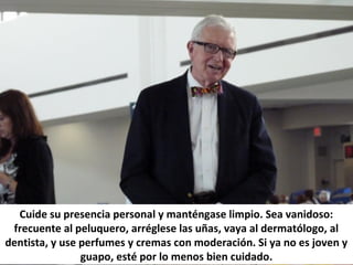 Cuide su presencia personal y manténgase limpio. Sea vanidoso:
frecuente al peluquero, arréglese las uñas, vaya al dermatólogo, al
dentista, y use perfumes y cremas con moderación. Si ya no es joven y
guapo, esté por lo menos bien cuidado.
 