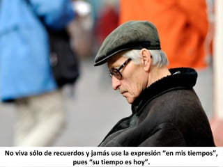 No viva sólo de recuerdos y jamás use la expresión “en mis tiempos”,
pues “su tiempo es hoy”.
 