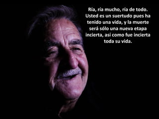 Ría, ría mucho, ría de todo.
Usted es un suertudo pues ha
tenido una vida, y la muerte
será sólo una nueva etapa
incierta, así como fue incierta
toda su vida.
 