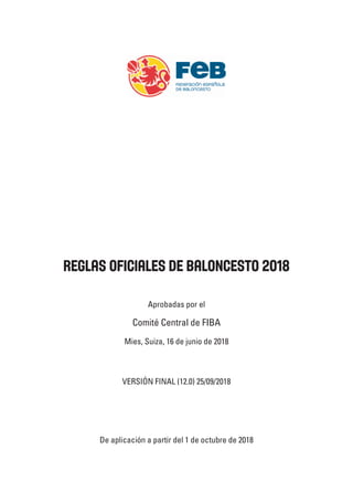 Reglas Oficiales de Baloncesto 2018
Aprobadas por el
Comité Central de FIBA
Mies, Suiza, 16 de junio de 2018
De aplicación a partir del 1 de octubre de 2018
VERSIÓN FINAL (12.0) 25/09/2018
 