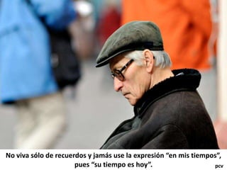 No viva sólo de recuerdos y jamás use la expresión “en mis tiempos”,
pues “su tiempo es hoy”. pcv
 
