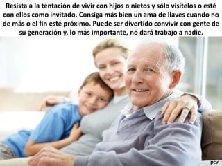 Resista a la tentación de vivir con hijos o nietos y sólo visítelos o esté
con ellos como invitado. Consiga más bien un ama de llaves cuando no
de más o el fin esté próximo. Puede ser divertido convivir con gente de
su generación y, lo más importante, no dará trabajo a nadie.
pcv
 