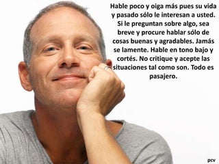 Hable poco y oiga más pues su vida
y pasado sólo le interesan a usted.
Si le preguntan sobre algo, sea
breve y procure hablar sólo de
cosas buenas y agradables. Jamás
se lamente. Hable en tono bajo y
cortés. No critique y acepte las
situaciones tal como son. Todo es
pasajero.
pcv
 