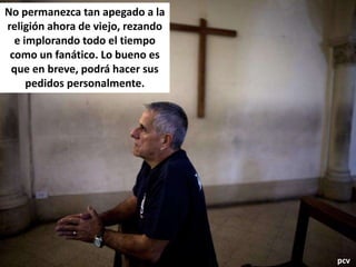 No permanezca tan apegado a la
religión ahora de viejo, rezando
e implorando todo el tiempo
como un fanático. Lo bueno es
que en breve, podrá hacer sus
pedidos personalmente.
pcv
 