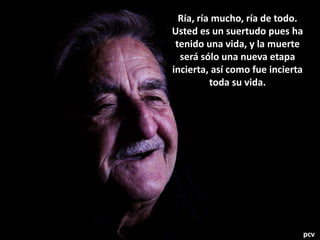 Ría, ría mucho, ría de todo.
Usted es un suertudo pues ha
tenido una vida, y la muerte
será sólo una nueva etapa
incierta, así como fue incierta
toda su vida.
pcv
 