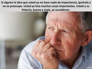 Si alguien le dice que usted ya no hace nada de importancia, ignórelo y
no se preocupe. Usted ya hizo muchas cosas importantes. Usted y su
historia, buena o mala, ya sucedieron.
pcv
 