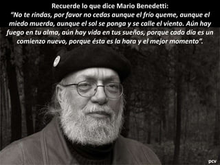 Recuerde lo que dice Mario Benedetti:
“No te rindas, por favor no cedas aunque el frío queme, aunque el
miedo muerda, aunque el sol se ponga y se calle el viento. Aún hay
fuego en tu alma, aún hay vida en tus sueños, porque cada día es un
comienzo nuevo, porque ésta es la hora y el mejor momento”.
pcv
 
