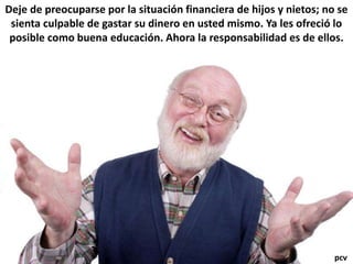 Deje de preocuparse por la situación financiera de hijos y nietos; no se
sienta culpable de gastar su dinero en usted mismo. Ya les ofreció lo
posible como buena educación. Ahora la responsabilidad es de ellos.
pcv
 